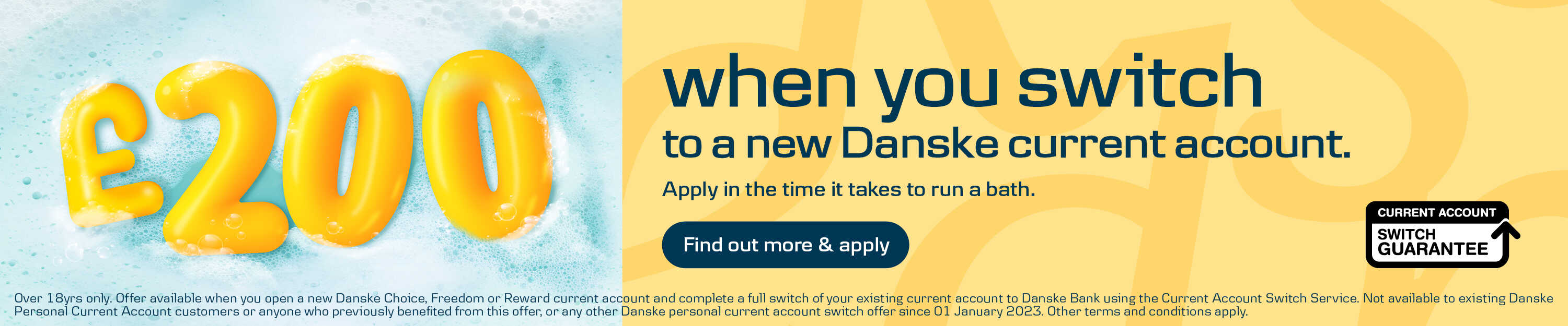 Get £200 when you switch to a new Danske current account. Over 18yrs only. Offer available when you open a new Danske Choice, Freedom or Reward current account and complete a full switch of your existing current account to Danske Bank using the Current Account Switch Service. Not available to existing Danske Personal Current Account customers or anyone who previously benefited from this offer, or any other Danske personal current account switch offer since 01 January 2023. Other terms and conditions apply.